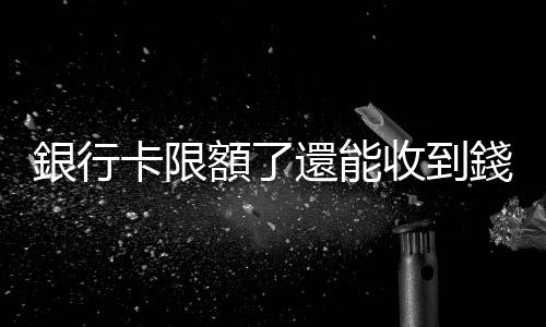 銀行卡限額了還能收到錢嗎 銀行卡限額怎麽解除